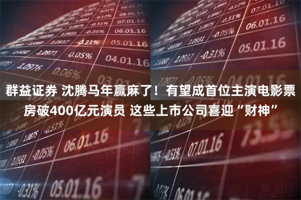 群益证券 沈腾马年赢麻了！有望成首位主演电影票房破400亿元演员 这些上市公司喜迎“财神”
