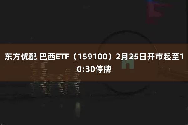 东方优配 巴西ETF（159100）2月25日开市起至10:30停牌
