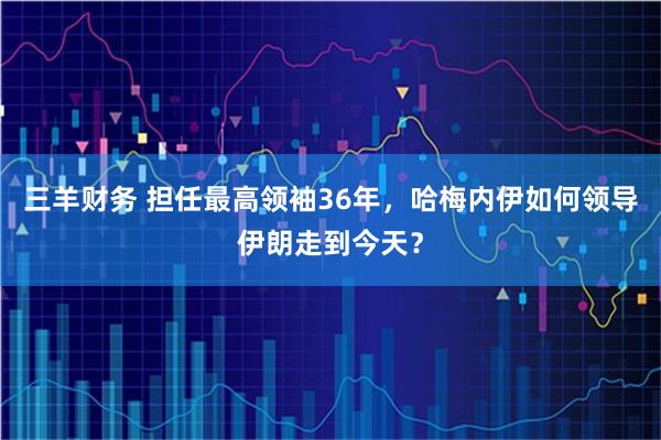 三羊财务 担任最高领袖36年，哈梅内伊如何领导伊朗走到今天？