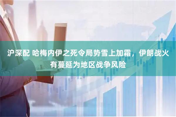 沪深配 哈梅内伊之死令局势雪上加霜，伊朗战火有蔓延为地区战争风险