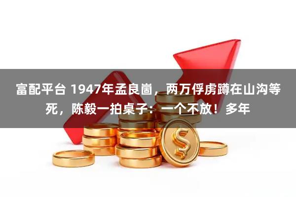 富配平台 1947年孟良崮，两万俘虏蹲在山沟等死，陈毅一拍桌子：一个不放！多年