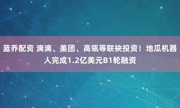 蓝乔配资 滴滴、美团、高瓴等联袂投资！地瓜机器人完成1.2亿美元B1轮融资