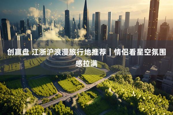 创赢盘 江浙沪浪漫旅行地推荐｜情侣看星空氛围感拉满