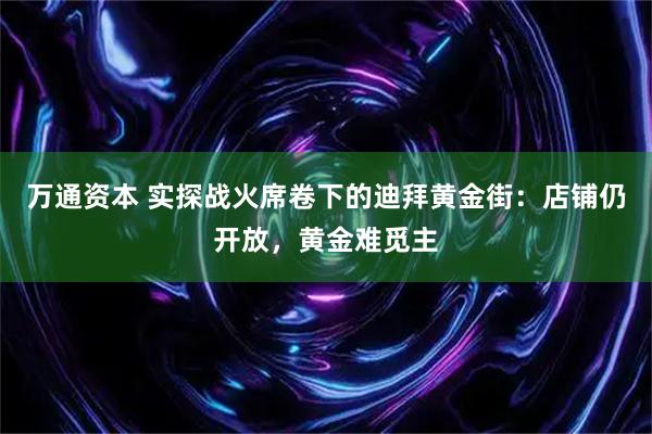 万通资本 实探战火席卷下的迪拜黄金街：店铺仍开放，黄金难觅主