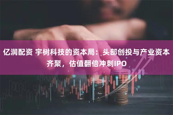 亿润配资 宇树科技的资本局：头部创投与产业资本齐聚，估值翻倍冲刺IPO