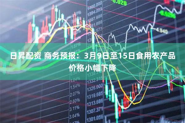 日昇配资 商务预报：3月9日至15日食用农产品价格小幅下降