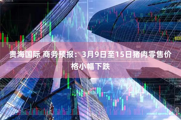 贵海国际 商务预报：3月9日至15日猪肉零售价格小幅下跌