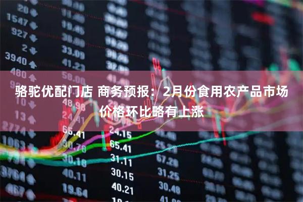 骆驼优配门店 商务预报：2月份食用农产品市场价格环比略有上涨