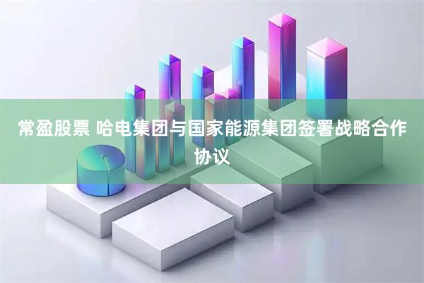 常盈股票 哈电集团与国家能源集团签署战略合作协议