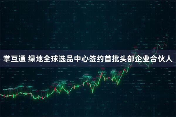 掌互通 绿地全球选品中心签约首批头部企业合伙人