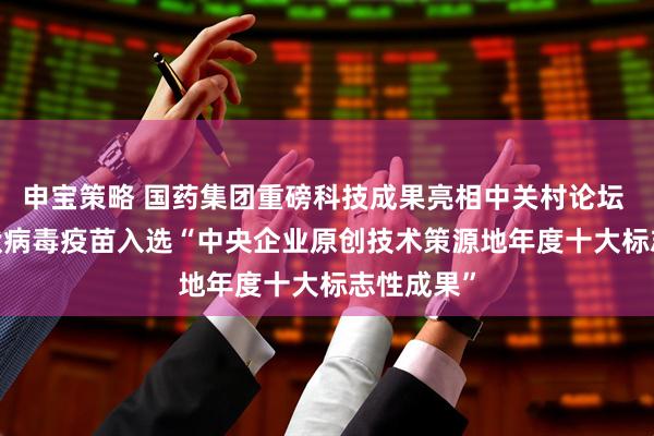 申宝策略 国药集团重磅科技成果亮相中关村论坛 | 六价轮状病毒疫苗入选“中央企业原创技术策源地年度十大标志性成果”
