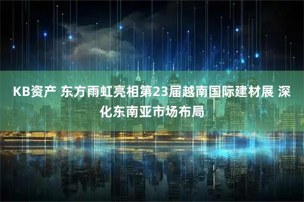 KB资产 东方雨虹亮相第23届越南国际建材展 深化东南亚市场布局