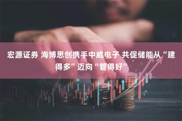 宏源证券 海博思创携手中威电子 共促储能从“建得多”迈向“管得好”