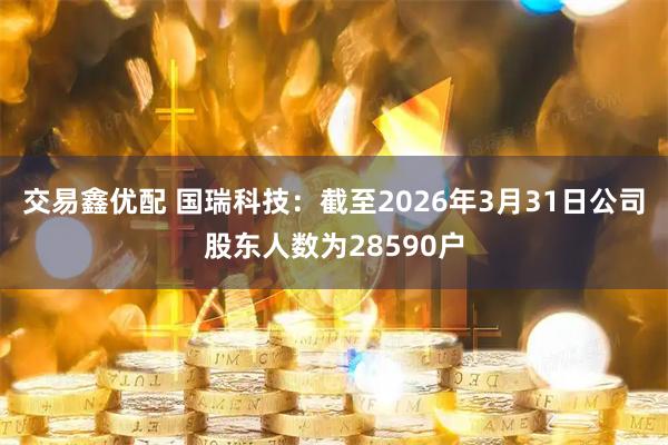 交易鑫优配 国瑞科技：截至2026年3月31日公司股东人数为28590户