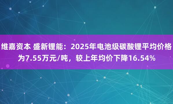维嘉资本 盛新锂能：2025年电池级碳酸锂平均价格为7.55万元/吨，较上年均价下降16.54%