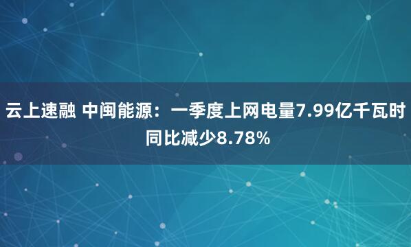 云上速融 中闽能源：一季度上网电量7.99亿千瓦时 同比减少8.78%