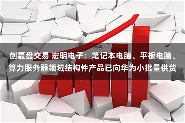 创赢盘交易 宏明电子：笔记本电脑、平板电脑、算力服务器领域结构件产品已向华为小批量供货