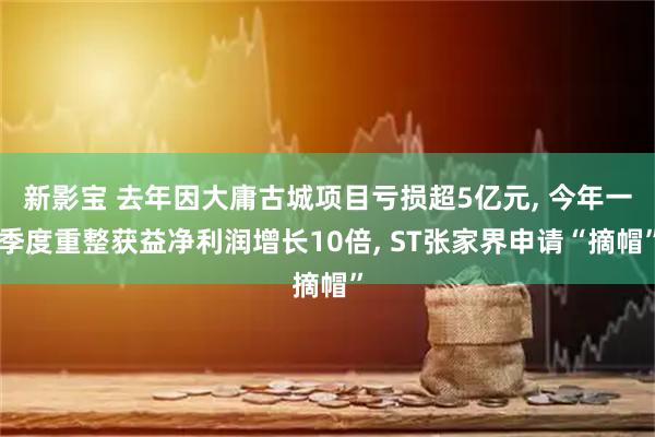 新影宝 去年因大庸古城项目亏损超5亿元, 今年一季度重整获益净利润增长10倍, ST张家界申请“摘帽”