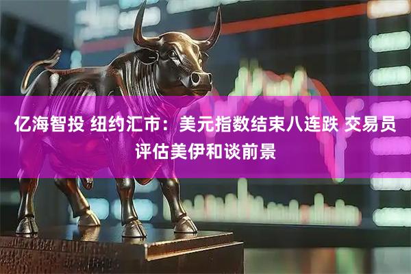 亿海智投 纽约汇市：美元指数结束八连跌 交易员评估美伊和谈前景