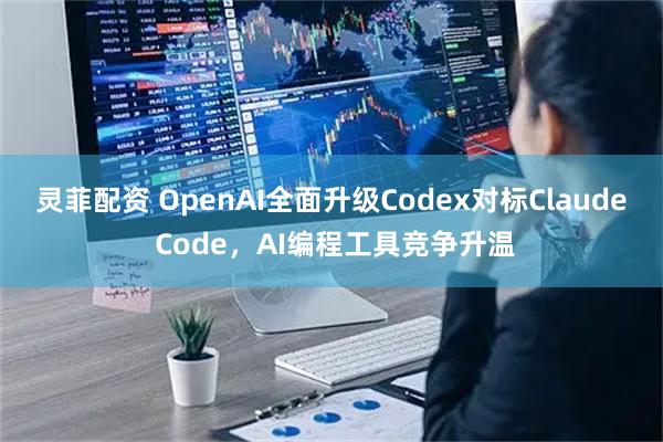 灵菲配资 OpenAI全面升级Codex对标Claude Code，AI编程工具竞争升温