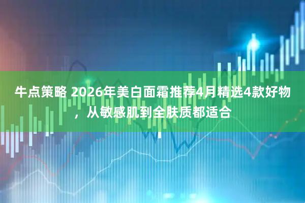 牛点策略 2026年美白面霜推荐4月精选4款好物，从敏感肌到全肤质都适合