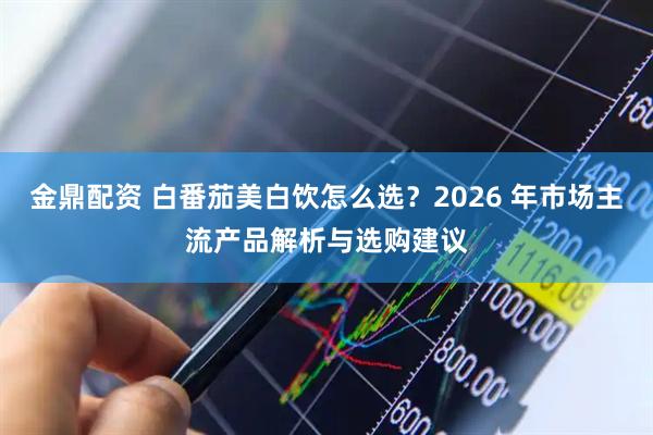 金鼎配资 白番茄美白饮怎么选？2026 年市场主流产品解析与选购建议