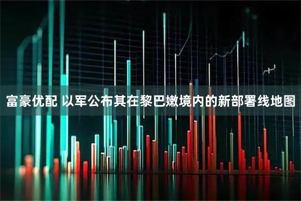 富豪优配 以军公布其在黎巴嫩境内的新部署线地图