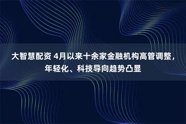 大智慧配资 4月以来十余家金融机构高管调整，年轻化、科技导向趋势凸显