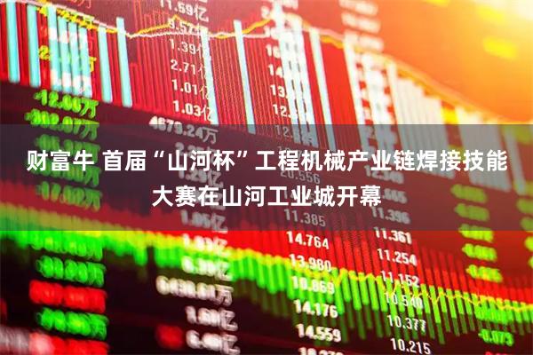 财富牛 首届“山河杯”工程机械产业链焊接技能大赛在山河工业城开幕