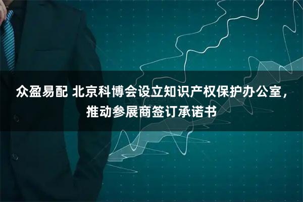 众盈易配 北京科博会设立知识产权保护办公室，推动参展商签订承诺书