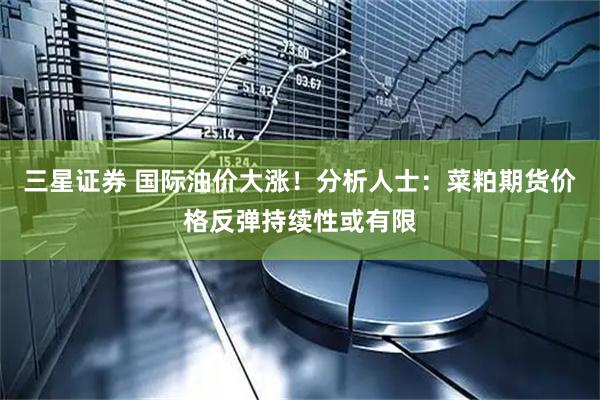 三星证券 国际油价大涨！分析人士：菜粕期货价格反弹持续性或有限