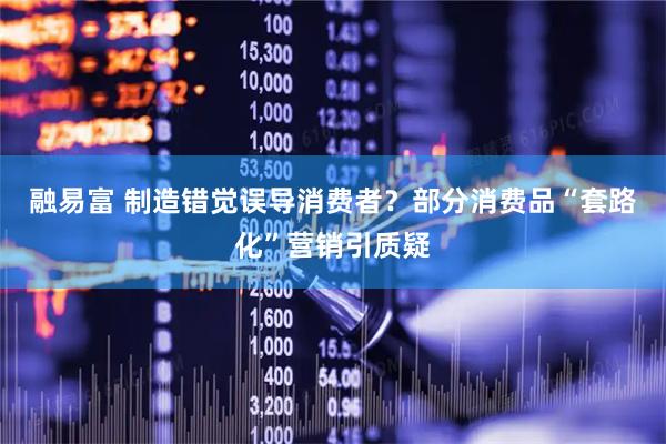 融易富 制造错觉误导消费者？部分消费品“套路化”营销引质疑