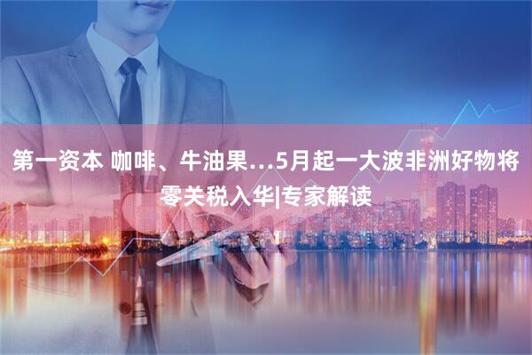 第一资本 咖啡、牛油果…5月起一大波非洲好物将零关税入华|专家解读