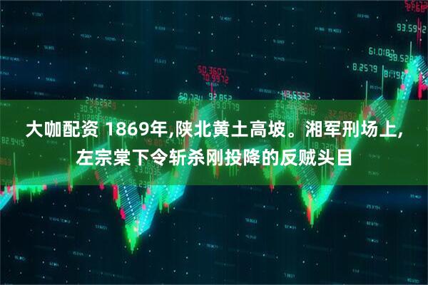 大咖配资 1869年,陕北黄土高坡。湘军刑场上,左宗棠下令斩杀刚投降的反贼头目