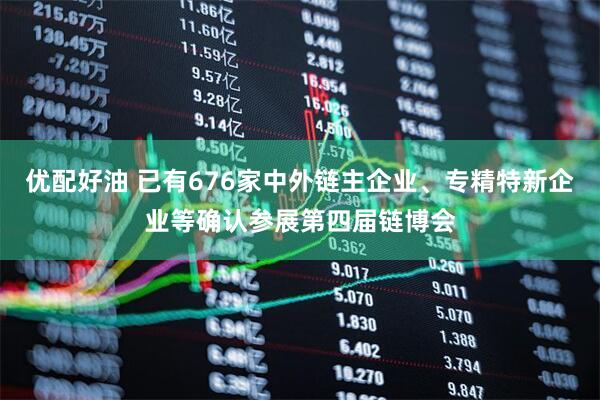 优配好油 已有676家中外链主企业、专精特新企业等确认参展第四届链博会
