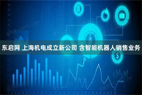 东启网 上海机电成立新公司 含智能机器人销售业务