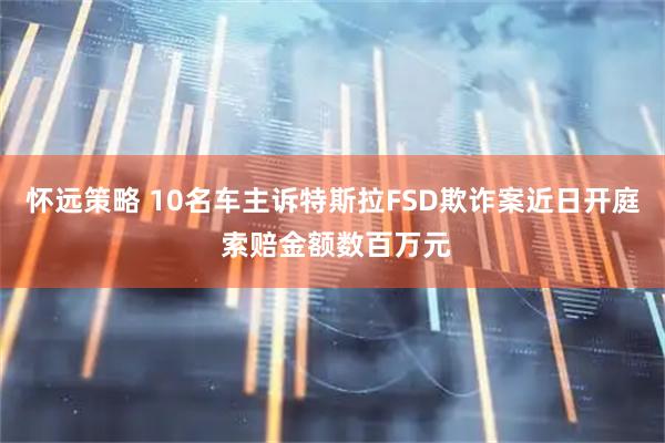 怀远策略 10名车主诉特斯拉FSD欺诈案近日开庭 索赔金额数百万元