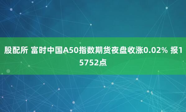 股配所 富时中国A50指数期货夜盘收涨0.02% 报15752点