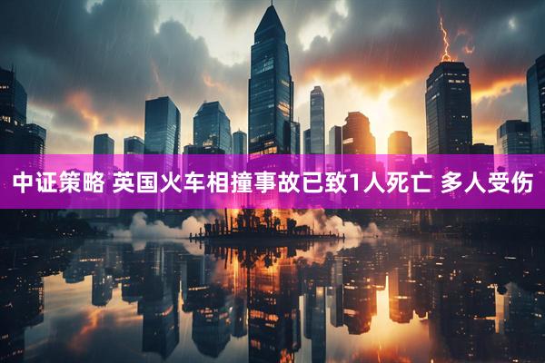 中证策略 英国火车相撞事故已致1人死亡 多人受伤
