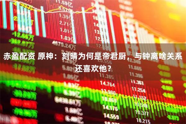 赤盈配资 原神：刻晴为何是帝君厨，与钟离啥关系还喜欢他？