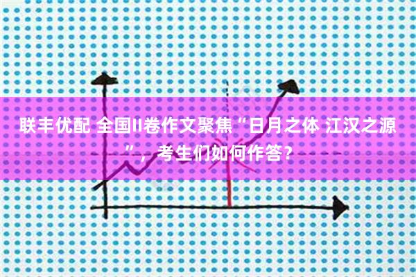 联丰优配 全国II卷作文聚焦“日月之体 江汉之源”，考生们如何作答？