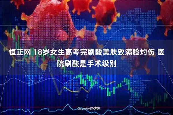 恒正网 18岁女生高考完刷酸美肤致满脸灼伤 医院刷酸是手术级别