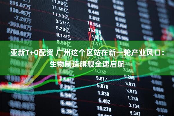 亚新T+0配资 广州这个区站在新一轮产业风口：生物制造旗舰全速启航