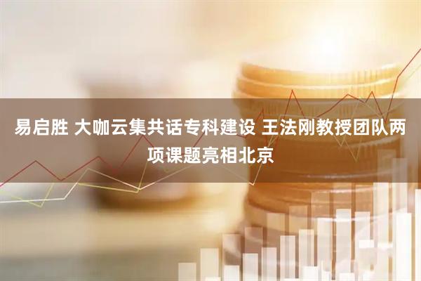 易启胜 大咖云集共话专科建设 王法刚教授团队两项课题亮相北京