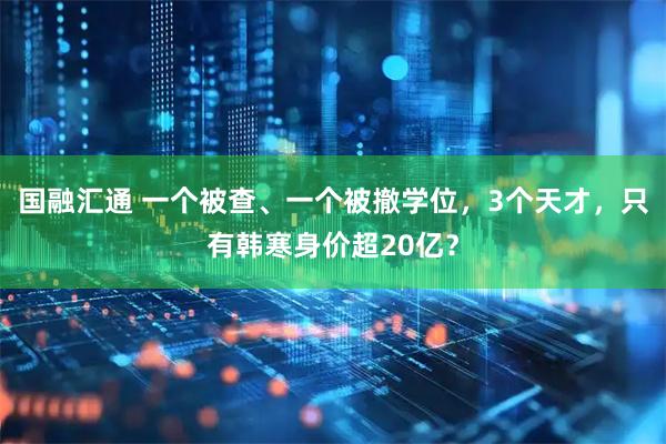 国融汇通 一个被查、一个被撤学位，3个天才，只有韩寒身价超20亿？
