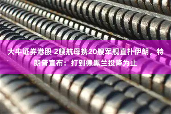 大牛证券港股 2艘航母携20艘军舰直扑伊朗，特朗普宣布：打到德黑兰投降为止