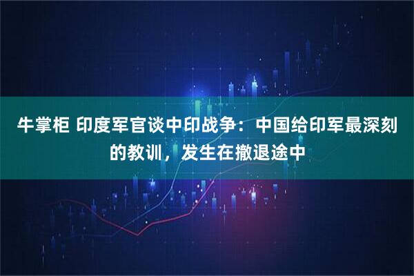 牛掌柜 印度军官谈中印战争：中国给印军最深刻的教训，发生在撤退途中