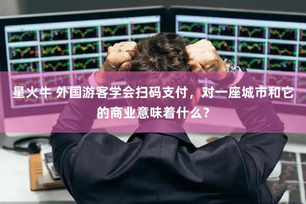 星火牛 外国游客学会扫码支付，对一座城市和它的商业意味着什么？