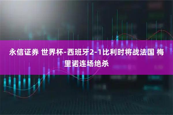 永信证券 世界杯-西班牙2-1比利时将战法国 梅里诺连场绝杀