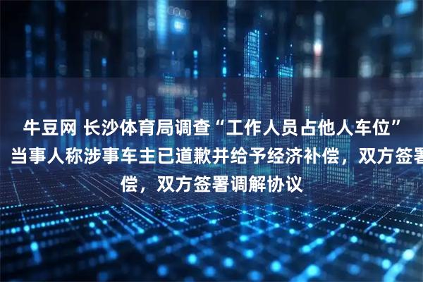 牛豆网 长沙体育局调查“工作人员占他人车位”最新进展:当事人称涉事车主已道歉并给予经济补偿,双方签署调解协议